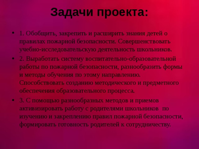 Задачи проекта:   1. Обобщить, закрепить и расширить знания детей о правилах пожарной безопасности. Совершенствовать учебно-исследовательскую деятельность школьников. 2. Выработать систему воспитательно-образовательной работы по пожарной безопасности, разнообразить формы и методы обучения по этому направлению. Способствовать созданию методического и предметного обеспечения образовательного процесса. 3. С помощью разнообразных методов и приемов активизировать работу с родителями школьников по изучению и закреплению правил пожарной безопасности, формировать готовность родителей к сотрудничеству.  