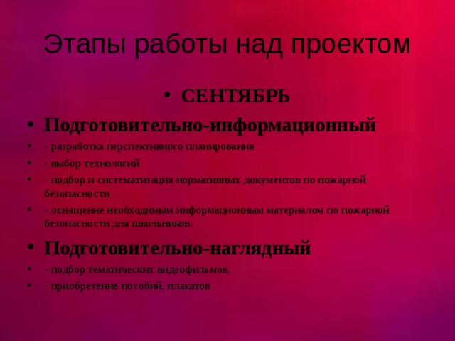 Этапы работы над проектом СЕНТЯБРЬ Подготовительно-информационный - разработка перспективного планирования - выбор технологий - подбор и систематизация нормативных документов по пожарной безопасности - оснащение необходимым информационным материалом по пожарной безопасности для школьников. Подготовительно-наглядный - подбор тематических видеофильмов, - приобретение пособий, плакатов  