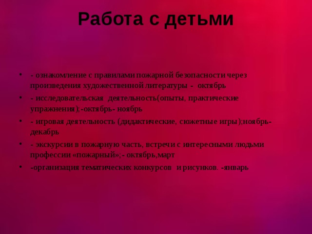 Работа с детьми   - ознакомление с правилами пожарной безопасности через произведения художественной литературы - октябрь - исследовательская деятельность(опыты, практические упражнения);-октябрь- ноябрь - игровая деятельность (дидактические, сюжетные игры);ноябрь-декабрь - экскурсии в пожарную часть, встречи с интересными людьми профессии «пожарный»;- октябрь,март -организация тематических конкурсов и рисунков. -январь  