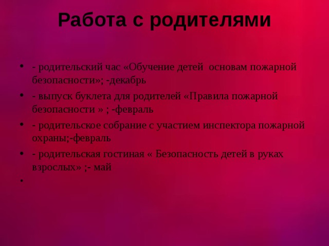 Работа с родителями   - родительский час «Обучение детей основам пожарной безопасности»; -декабрь - выпуск буклета для родителей «Правила пожарной безопасности » ; -февраль - родительское собрание с участием инспектора пожарной охраны;-февраль - родительская гостиная « Безопасность детей в руках взрослых» ;- май 