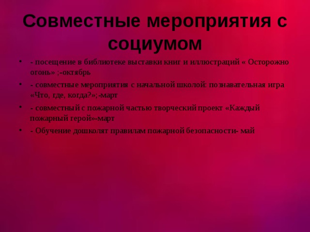  Совместные мероприятия с социумом   - посещение в библиотеке выставки книг и иллюстраций « Осторожно огонь» ;-октябрь - совместные мероприятия с начальной школой: познавательная игра «Что, где, когда?»;-март - совместный с пожарной частью творческий проект «Каждый пожарный герой»-март - Обучение дошколят правилам пожарной безопасности- май  