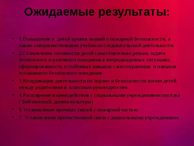 Ожидаемые результаты:   1.Повышение у детей уровня знаний о пожарной безопасности, а также совершенствование учебно-исследовательской деятельности. 2.Становление готовности детей самостоятельно решать задачи безопасного и разумного поведения в непредвиденных ситуациях, сформированность устойчивых навыков самосохранения. и навыков осознанного безопасного поведения. 3.Координация деятельности по охране и безопасности жизни детей между родителями и классным руководителем. 4.Расширение взаимодействия с социальными учреждениями посёлка ( библиотекой, домом культуры) 6.Установление прочных связей с пожарной частью. 7. Установление преемственной связи с дошкольными учреждениями  