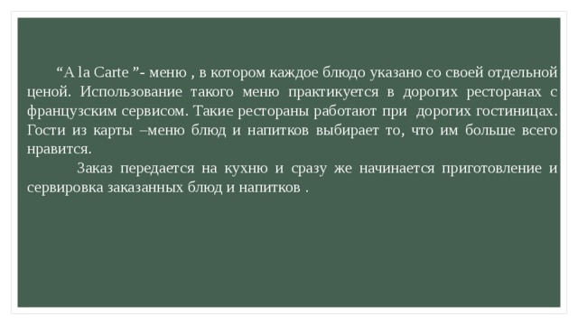   “ A la Carte ”- меню , в котором каждое блюдо указано со своей отдельной ценой. Использование такого меню практикуется в дорогих ресторанах с французским сервисом. Такие рестораны работают при дорогих гостиницах. Гости из карты –меню блюд и напитков выбирает то, что им больше всего нравится.  Заказ передается на кухню и сразу же начинается приготовление и сервировка заказанных блюд и напитков . 