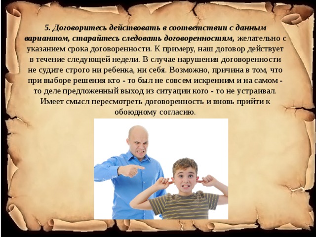 5. Договоритесь действовать в соответствии с данным вариантом, старайтесь следовать договоренностям,  желательно с указанием срока договоренности. К примеру, наш договор действует в течение следующей недели. В случае нарушения договоренности не судите строго ни ребенка, ни себя. Возможно, причина в том, что при выборе решения кто - то был не совсем искренним и на самом - то деле предложенный выход из ситуации кого - то не устраивал. Имеет смысл пересмотреть договоренность и вновь прийти к обоюдному согласию.   