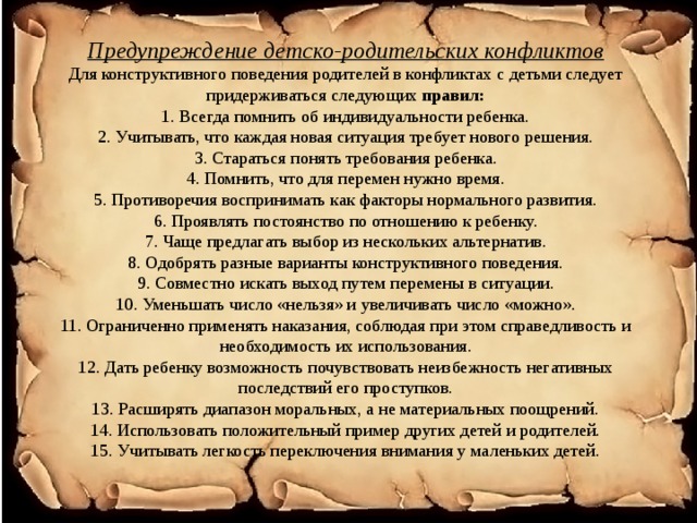 Предупреждение детско-родительских конфликтов  Для конструктивного поведения родителей в конфликтах с детьми следует придерживаться следующих правил:  1. Всегда помнить об индивидуальности ребенка.  2. Учитывать, что каждая новая ситуация требует нового решения.  3. Стараться понять требования ребенка.  4. Помнить, что для перемен нужно время.  5. Противоречия воспринимать как факторы нормального развития.  6. Проявлять постоянство по отношению к ребенку.  7. Чаще предлагать выбор из нескольких альтернатив.  8. Одобрять разные варианты конструктивного поведения.  9. Совместно искать выход путем перемены в ситуации.  10. Уменьшать число «нельзя» и увеличивать число «можно».  11. Ограниченно применять наказания, соблюдая при этом справедливость и необходимость их использования.  12. Дать ребенку возможность почувствовать неизбежность негативных последствий его проступков.  13. Расширять диапазон моральных, а не материальных поощрений.  14. Использовать положительный пример других детей и родителей.  15. Учитывать легкость переключения внимания у маленьких детей.   