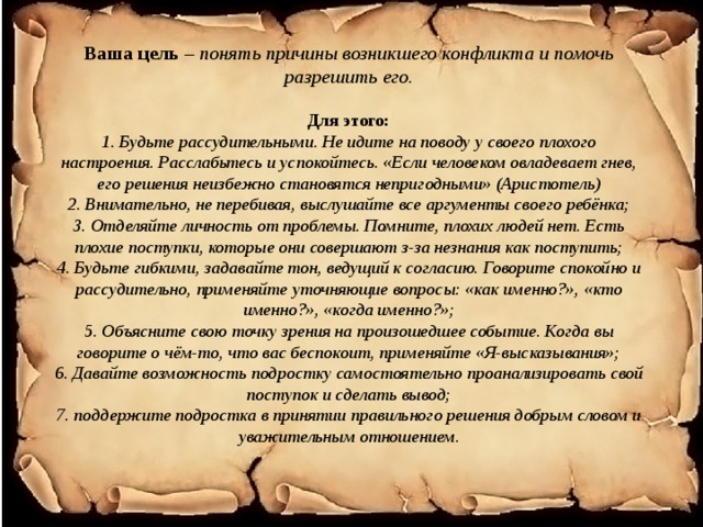  Ваша цель – понять причины возникшего конфликта и помочь разрешить его.   Для этого:  1. Будьте рассудительными. Не идите на поводу у своего плохого настроения. Расслабьтесь и успокойтесь. «Если человеком овладевает гнев, его решения неизбежно становятся непригодными» (Аристотель)  2. Внимательно, не перебивая, выслушайте все аргументы своего ребёнка;  3. Отделяйте личность от проблемы. Помните, плохих людей нет. Есть плохие поступки, которые они совершают з-за незнания как поступить;  4. Будьте гибкими, задавайте тон, ведущий к согласию. Говорите спокойно и рассудительно, применяйте уточняющие вопросы: «как именно?», «кто именно?», «когда именно?»;  5. Объясните свою точку зрения на произошедшее событие. Когда вы говорите о чём-то, что вас беспокоит, применяйте «Я-высказывания»;  6. Давайте возможность подростку самостоятельно проанализировать свой поступок и сделать вывод;  7. поддержите подростка в принятии правильного решения добрым словом и уважительным отношением.      