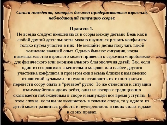 Стили поведения, которых должен придерживаться взрослый, наблюдающий ситуацию ссоры:   Правило 1.  Не всегда следует вмешиваться в ссоры между детьми. Ведь как в любой другой деятельности, можно научиться решать конфликты только путем участия в них. Не мешайте детям получать такой жизненно важный опыт. Однако бывают ситуации, когда невмешательство взрослого может привести к серьезным проблемам для физического или эмоционального благополучия детей. Так, если один из ссорящихся значительно младше или слабее другого участника конфликта и при этом они весьма близки к выяснению отношений кулаками, то нужно остановить их и постараться перевести ссору опять в 