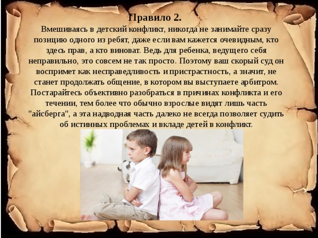 Правило 2.  Вмешиваясь в детский конфликт, никогда не занимайте сразу позицию одного из ребят, даже если вам кажется очевидным, кто здесь прав, а кто виноват. Ведь для ребенка, ведущего себя неправильно, это совсем не так просто. Поэтому ваш скорый суд он воспримет как несправедливость и пристрастность, а значит, не станет продолжать общение, в котором вы выступаете арбитром. Постарайтесь объективно разобраться в причинах конфликта и его течении, тем более что обычно взрослые видят лишь часть 