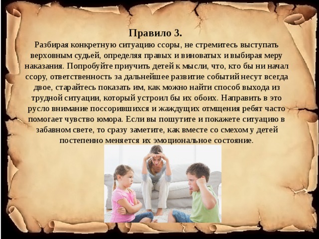 Правило 3.  Разбирая конкретную ситуацию ссоры, не стремитесь выступать верховным судьей, определяя правых и виноватых и выбирая меру наказания. Попробуйте приучить детей к мысли, что, кто бы ни начал ссору, ответственность за дальнейшее развитие событий несут всегда двое, старайтесь показать им, как можно найти способ выхода из трудной ситуации, который устроил бы их обоих. Направить в это русло внимание поссорившихся и жаждущих отмщения ребят часто помогает чувство юмора. Если вы пошутите и покажете ситуацию в забавном свете, то сразу заметите, как вместе со смехом у детей постепенно меняется их эмоциональное состояние.   