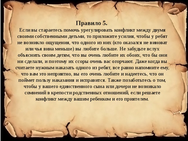 Правило 5.  Если вы стараетесь помочь урегулировать конфликт между двумя своими собственными детьми, то приложите усилия, чтобы у ребят не возникло ощущения, что одного из них (кто оказался не виноват или чья вина меньше) вы любите больше. Не забудьте вслух объяснить своим детям, что вы очень любите их обоих, что бы они ни сделали, и поэтому их ссоры очень вас огорчают. Даже когда вы считаете нужным наказать одного из ребят, все равно напомните ему, что вам это неприятно, вы его очень любите и надеетесь, что он поймет пользу наказания и исправится. Также позаботьтесь о том, чтобы у вашего единственного сына или дочери не возникало сомнений в крепости родственных отношений, если решаете конфликт между вашим ребенком и его приятелем. 