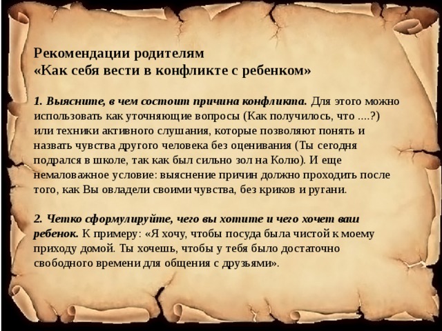 Рекомендации родителям  «Как себя вести в конфликте с ребенком»   1. Выясните, в чем состоит причина конфликта.  Для этого можно использовать как уточняющие вопросы (Как получилось, что ....?) или техники активного слушания, которые позволяют понять и назвать чувства другого человека без оценивания (Ты сегодня подрался в школе, так как был сильно зол на Колю). И еще немаловажное условие: выяснение причин должно проходить после того, как Вы овладели своими чувства, без криков и ругани.   2. Четко сформулируйте, чего вы хотите и чего хочет ваш ребенок. К  примеру: «Я хочу, чтобы посуда была чистой к моему приходу домой. Ты хочешь, чтобы у тебя было достаточно свободного времени для общения с друзьями».    