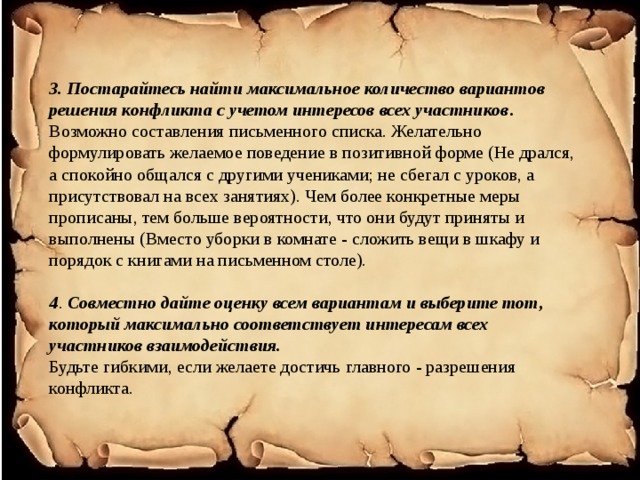 3. Постарайтесь найти максимальное количество вариантов решения конфликта с учетом интересов всех участников . Возможно составления письменного списка. Желательно формулировать желаемое поведение в позитивной форме (Не дрался, а спокойно общался с другими учениками; не сбегал с уроков, а присутствовал на всех занятиях). Чем более конкретные меры прописаны, тем больше вероятности, что они будут приняты и выполнены (Вместо уборки в комнате - сложить вещи в шкафу и порядок с книгами на письменном столе).   4 . Совместно дайте оценку всем вариантам и выберите тот, который максимально соответствует интересам всех участников взаимодействия.  Будьте гибкими, если желаете достичь главного - разрешения конфликта.   