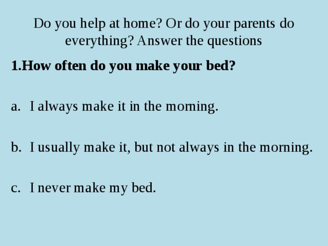 Do you help at home? Or do your parents do everything? Answer the questions 1.How often do you make your bed?  I always make it in the morning. I usually make it, but not always in the morning. I never make my bed.  