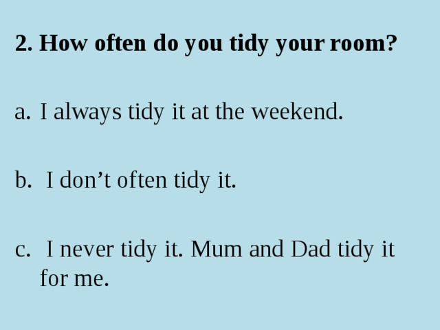 2. How often do you tidy your room? I always tidy it at the weekend.  I don’t often tidy it.  I never tidy it. Mum and Dad tidy it for me. 