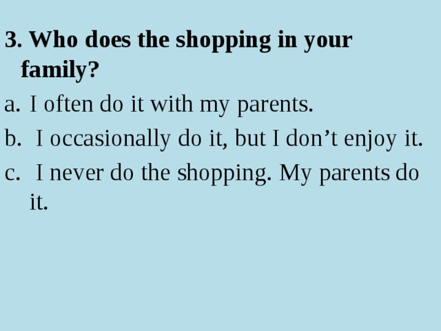 3. Who does the shopping in your family? I often do it with my parents.  I occasionally do it, but I don’t enjoy it.  I never do the shopping. My parents do it. 