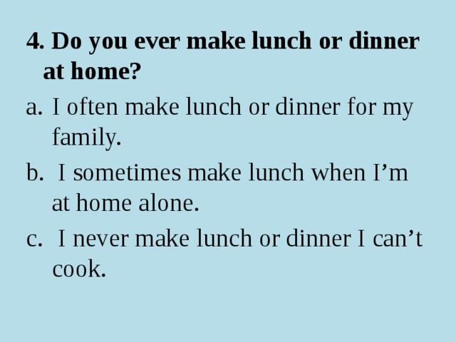 4. Do you ever make lunch or dinner at home? I often make lunch or dinner for my family.  I sometimes make lunch when I’m at home alone.  I never make lunch or dinner I can’t cook. 