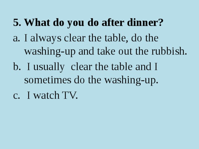 5. What do you do after dinner? I always clear the table, do the washing-up and take out the rubbish.  I usually clear the table and I sometimes do the washing-up.  I watch TV. 