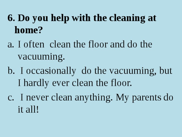 6. Do you help with the cleaning at home? I often clean the floor and do the vacuuming.  I occasionally do the vacuuming, but I hardly ever clean the floor.  I never clean anything. My parents do it all! 