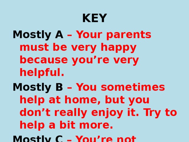 KEY Mostly A – Your parents must be very happy because you’re very helpful. Mostly B – You sometimes help at home, but you don’t really enjoy it. Try to help a bit more. Mostly C – You’re not helpful at all. You think you live in a hotel! 