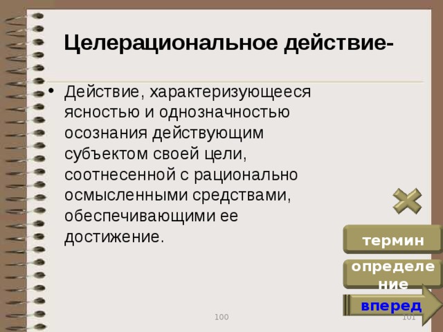 Целерациональное действие- Действие, характеризующееся ясностью и однозначностью осознания действующим субъектом своей цели, соотнесенной с рационально осмысленными средствами, обеспечивающими ее достижение. термин определение вперед 101 100