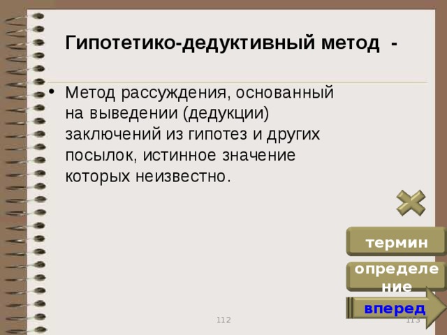 Гипотетико-дедуктивный метод - Метод рассуждения, основанный на выведении (дедукции) заключений из гипотез и других посылок, истинное значение которых неизвестно. термин определение вперед 113 112