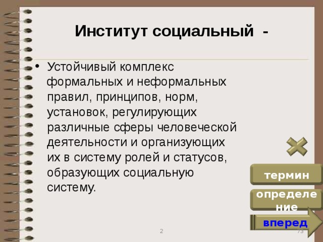 Институт социальный - Устойчивый комплекс формальных и неформальных правил, принципов, норм, установок, регулирующих различные сферы человеческой деятельности и организующих их в систему ролей и статусов, образующих социальную систему. термин определение вперед 73 2