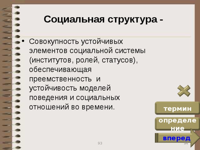 Социальная структура - Совокупность устойчивых элементов социальной системы (институтов, ролей, статусов), обеспечивающая преемственность и устойчивость моделей поведения и социальных отношений во времени. термин определение вперед 94 93