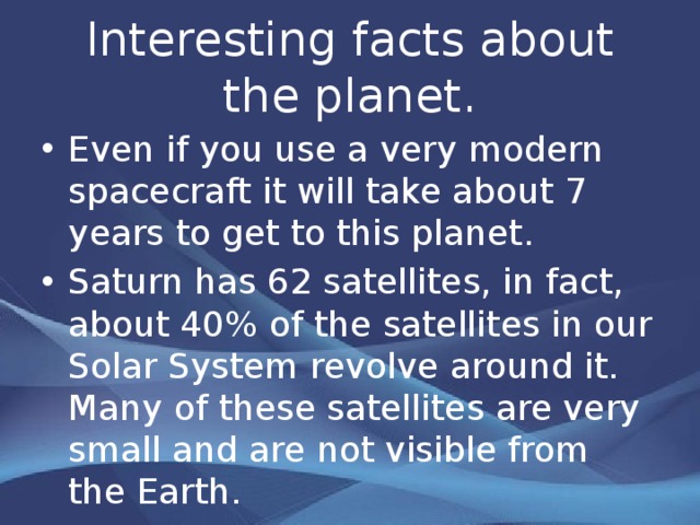 Interesting facts about the planet. Even if you use a very modern spacecraft it will take about 7 years to get to this planet . Saturn has 62 satellites, in fact, about 40% of the satellites in our Solar System revolve around it. Many of these satellites are very small and are not visible from the Earth.  