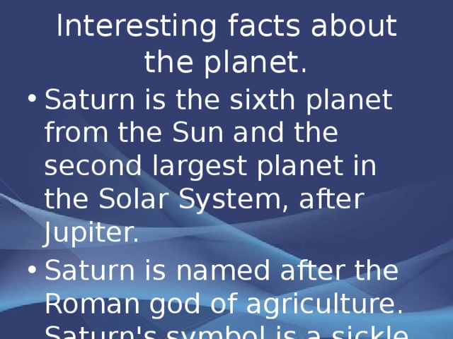 Interesting facts about the planet. Saturn is the sixth planet from the Sun and the second largest planet in the Solar System, after Jupiter. Saturn is named after the Roman god of agriculture. Saturn's symbol is a sickle . 