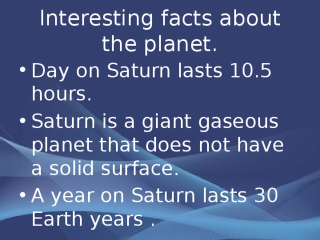 Interesting facts about the planet. Day on Saturn lasts 10.5 hours. Saturn is a giant gaseous planet that does not have a solid surface. A year on Saturn lasts 30 Earth years . 
