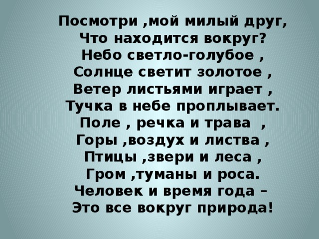 Посмотри ,мой милый друг,  Что находится вокруг?  Небо светло-голубое ,  Солнце светит золотое ,  Ветер листьями играет ,  Тучка в небе проплывает.  Поле , речка и трава ,  Горы ,воздух и листва ,  Птицы ,звери и леса ,  Гром ,туманы и роса.  Человек и время года –  Это все вокруг природа!