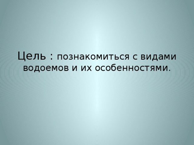 Цель : познакомиться с видами водоемов и их особенностями.