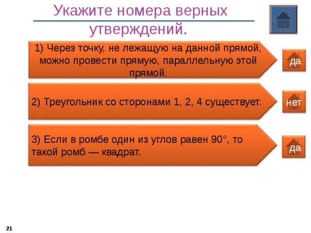 Укажите номера верных утверждений.  1) Через точку, не лежащую на данной прямой, можно провести прямую, параллельную этой прямой.  да 2) Треугольник со сторонами 1, 2, 4 существует. нет 3 ) Если в ромбе один из углов равен 90°, то такой ромб — квадрат.  да 20 