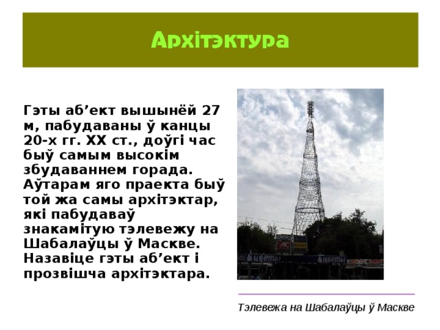 Гэты аб’ект вышынёй 27 м, пабудаваны ў канцы 20-х гг. ХХ ст., доўгі час быў самым высокім збудаваннем горада. Аўтарам яго праекта быў той жа самы архітэктар, які пабудаваў знакамітую тэлевежу на Шабалаўцы ў Маскве. Назавіце гэты аб’ект і прозвішча архітэктара.  _____________________________ Тэлевежа на Шабалаўцы ў Маскве 