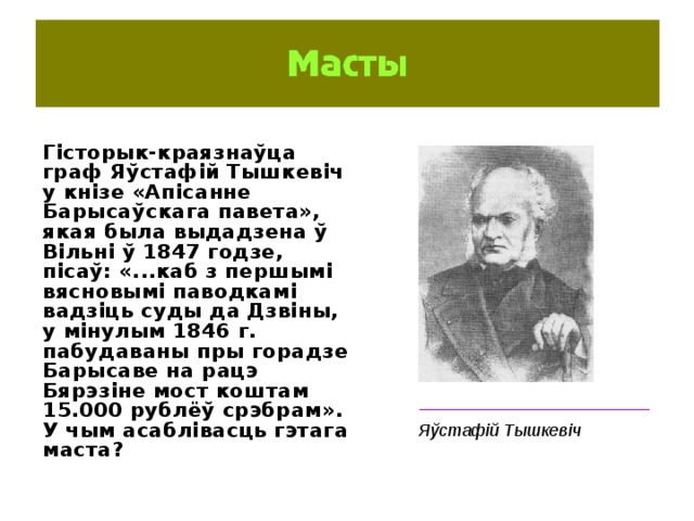 Гісторык-краязнаўца граф Яўстафій Тышкевіч у кнізе «Апісанне Барысаўскага павета», якая была выдадзена ў Вільні ў 1847 годзе, пісаў: «...каб з першымі вясновымі паводкамі вадзіць суды да Дзвіны, у мінулым 1846 г. пабудаваны пры горадзе Барысаве на рацэ Бярэзіне мост коштам 15.000 рублёў срэбрам». У чым асаблівасць гэтага маста? ________________________ Яўстафій Тышкевіч 