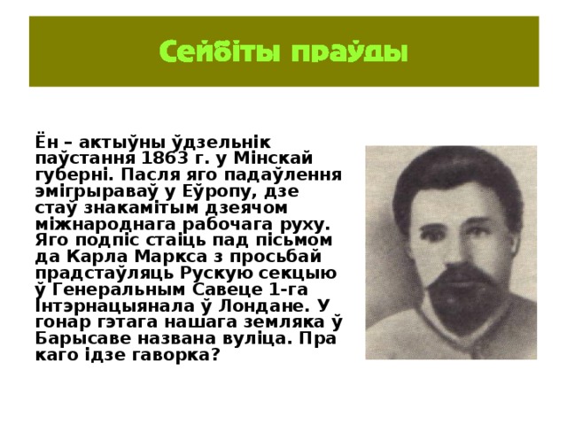 Ён – актыўны ўдзельнік паўстання 1863 г. у Мінскай губерні. Пасля яго падаўлення эмігрыраваў у Еўропу, дзе стаў знакамітым дзеячом міжнароднага рабочага руху. Яго подпіс стаіць пад пісьмом да Карла Маркса з просьбай прадстаўляць Рускую секцыю ў Генеральным Савеце 1-га Інтэрнацыянала ў Лондане. У гонар гэтага нашага земляка ў Барысаве названа вуліца. Пра каго ідзе гаворка? 