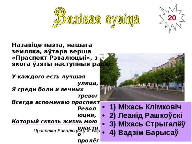 20 Назавіце паэта, нашага земляка, аўтара верша «Праспект Рэвалюцыі», з якога ўзяты наступныя радкі: У каждого есть лучшая улица, Я среди боли и вечных тревог Всегда вспоминаю проспект Революции, Который сквозь жизнь мою властно пролёг. 1) Міхась Клімковіч 2) Леанід Рашкоўскі 3) Міхась Стрыгалёў 4) Вадзім Барысаў ______________________________________ Праспект Рэвалюцыі ў г. Барысаве 