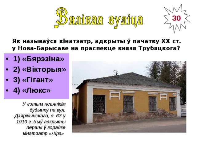 30 Як называўся кінатэатр, адкрыты ў пачатку ХХ ст. у Нова-Барысаве на праспекце князя Трубяцкога?  1) «Бярэзіна» 2) «Вікторыя» 3) «Гігант» 4) «Люкс» ___________________ У гэтым невялікім будынку па вул. Дзяржынскага, д. 63 у 1910 г. быў адкрыты першы ў горадзе кінатэатр «Ліра»  