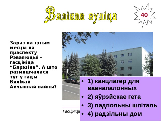 40 Зараз на гэтым месцы па праспекту Рэвалюцыі – гасцініца “Бярэзіна”. А што размяшчалася тут у гады Вялікай Айчыннай вайны?  1) канцлагер для ваенапалонных 2) яўрэйскае гета 3) падпольны шпіталь 4) радзільны дом ________________________________________ Гасцініца «Бярэзіна» 