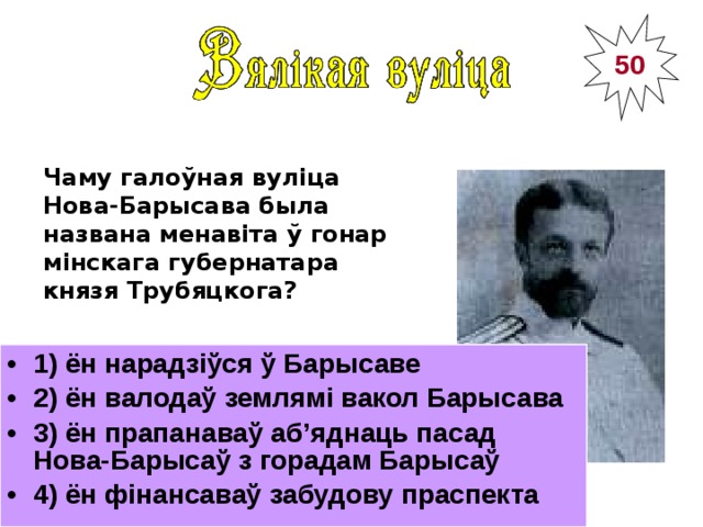 50 Чаму галоўная вуліца Нова-Барысава была названа менавіта ў гонар мінскага губернатара князя Трубяцкога?  1) ён нарадзіўся ў Барысаве 2) ён валодаў землямі вакол Барысава 3) ён прапанаваў аб’яднаць пасад Нова-Барысаў з горадам Барысаў 4) ён фінансаваў забудову праспекта _______________________________________ Мінскі губернатар князь Мікалай Трубяцкі  (1836 – 1902) 