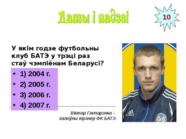 10 У якім годзе футбольны клуб БАТЭ у трэці раз стаў чэмпіёнам Беларусі? 1) 2004 г. 2) 2005 г. 3) 2006 г. 4) 2007 г. _________________________________________ Віктар Ганчарэнка – галоўны трэнер ФК БАТЭ  