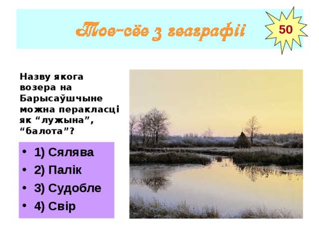 50 Назву якога возера на Барысаўшчыне можна перакласці як “лужына”, “балота”? 1) Сялява 2) Палік 3) Судобле 4) Свір 