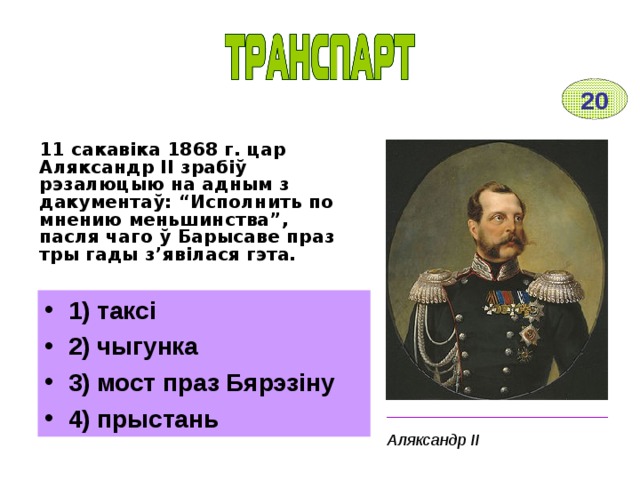 20 11 сакавіка 1868 г. цар Аляксандр ІІ зрабіў рэзалюцыю на адным з дакументаў: “Исполнить по мнению меньшинства”, пасля чаго ў Барысаве праз тры гады з’явілася гэта. 1) таксі 2) чыгунка 3) мост праз Бярэзіну 4) прыстань _________________________ Аляксандр ІІ 