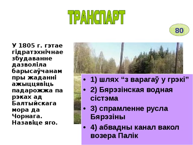 80 У 1805 г. гэтае гідратэхнічнае збудаванне дазволіла барысаўчанам пры жаданні ажыццявіць падарожжа па рэках ад Балтыйскага мора да Чорнага. Назавіце яго. 1) шлях “з варагаў у грэкі” 2) Бярэзінская водная сістэма 3) спрамленне русла Бярэзіны 4) абвадны канал вакол возера Палік 