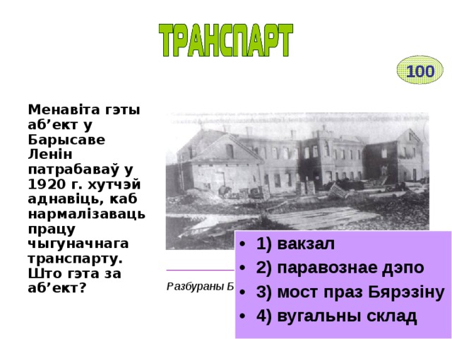 100 Менавіта гэты аб’ект у Барысаве Ленін патрабаваў у 1920 г. хутчэй аднавіць, каб нармалізаваць працу чыгуначнага транспарту. Што гэта за аб’ект? 1) вакзал 2) паравознае дэпо 3) мост праз Бярэзіну 4) вугальны склад __________________________________________ Разбураны Барысаў. 1920 г. 