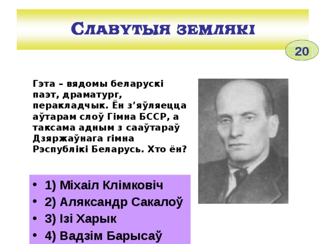 20 Гэта – вядомы беларускі паэт, драматург, перакладчык. Ён з’яўляецца аўтарам слоў Гімна БССР, а таксама адным з сааўтараў Дзяржаўнага гімна Рэспублікі Беларусь. Хто ён?  1) Міхаіл Клімковіч 2) Аляксандр Сакалоў 3) Ізі Харык 4) Вадзім Барысаў 