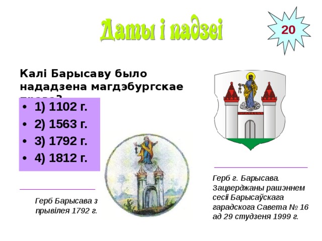 20 Калі Барысаву было нададзена магдэбургскае права?  1) 1102 г. 2) 1563 г. 3) 1792 г. 4) 1812 г. _____________________ Герб г. Барысава. Зацверджаны рашэннем сесіі Барысаўскага гарадскога Савета № 16 ад 29 студзеня 1999 г. _________________ Герб Барысава з прывілея 1792 г. 