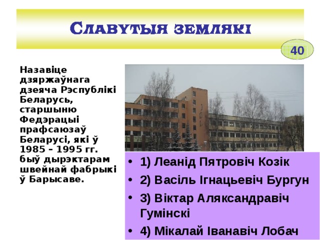 40 Назавіце дзяржаўнага дзеяча Рэспублікі Беларусь, старшыню Федэрацыі прафсаюзаў Беларусі, які ў 1985 – 1995 гг. быў дырэктарам швейнай фабрыкі ў Барысаве.  1) Леанід Пятровіч Козік 2) Васіль Ігнацьевіч Бургун 3) Віктар Аляксандравіч Гумінскі 4) Мікалай Іванавіч Лобач ________________________________________ Швейная фабрыка ў Барысаве 