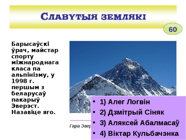 60 Барысаўскі ўрач, майстар спорту міжнароднага класа па альпінізму, у 1998 г. першым з беларусаў пакарыў Эверэст. Назавіце яго.  1) Алег Логвін 2) Дзмітрый Сіняк 3) Аляксей Абалмасаў 4) Віктар Кульбачэнка _________________________________________ Гара Эверэст (Джамалунгма) 