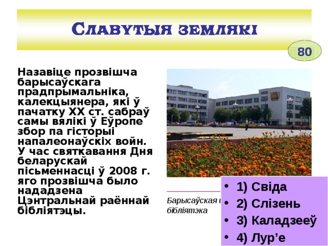 80 Назавіце прозвішча барысаўскага прадпрымальніка, калекцыянера, які ў пачатку ХХ ст. сабраў самы вялікі ў Еўропе збор па гісторыі напалеонаўскіх войн.  У час святкавання  Дня беларускай пісьменнасці ў 2008 г. яго прозвішча было нададзена Цэнтральнай раённай бібліятэцы. 1) Свіда 2) Слізень 3) Каладзееў 4) Лур’е ________________________________ Барысаўская цэнтральная раённая бібліятэка 